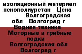 изоляционный материал пенополиуретан › Цена ­ 1 200 - Волгоградская обл., Волгоград г. Водная техника » Моторные и грибные лодки   . Волгоградская обл.,Волгоград г.